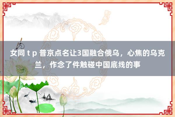 女同 t p 普京点名让3国融合俄乌，心焦的乌克兰，作念了件触碰中国底线的事