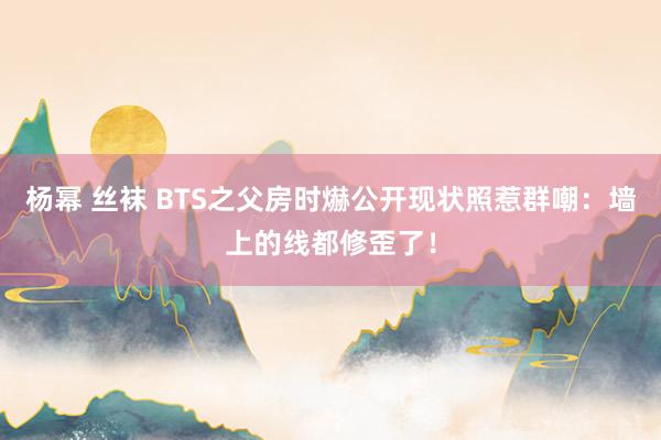 杨幂 丝袜 BTS之父房时爀公开现状照惹群嘲：墙上的线都修歪了！