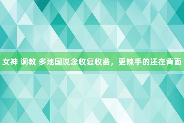 女神 调教 多地国说念收复收费，更辣手的还在背面