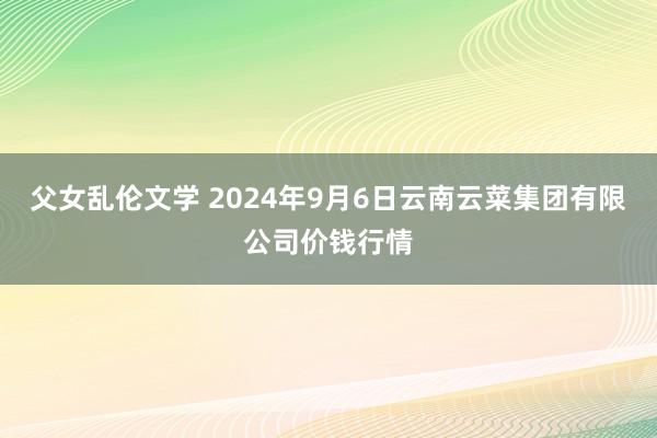 父女乱伦文学 2024年9月6日云南云菜集团有限公司价钱行情