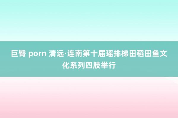 巨臀 porn 清远·连南第十届瑶排梯田稻田鱼文化系列四肢举行