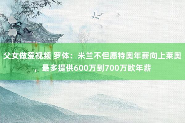 父女做爱视频 罗体：米兰不但愿特奥年薪向上莱奥，最多提供600万到700万欧年薪