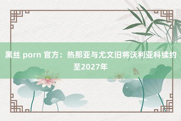 黑丝 porn 官方：热那亚与尤文旧将沃利亚科续约至2027年