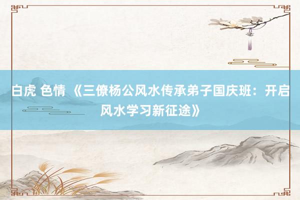 白虎 色情 《三僚杨公风水传承弟子国庆班：开启风水学习新征途》