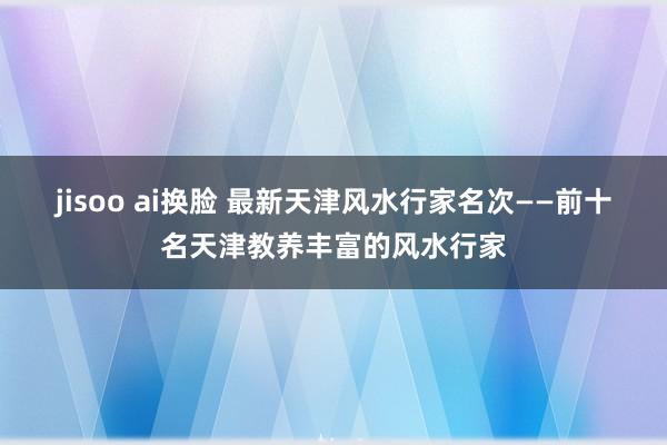 jisoo ai换脸 最新天津风水行家名次——前十名天津教养丰富的风水行家