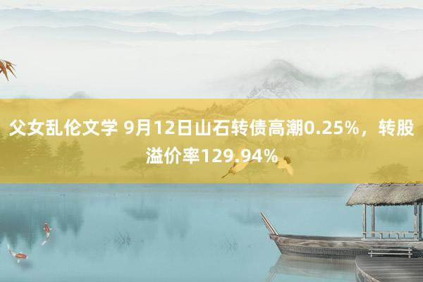 父女乱伦文学 9月12日山石转债高潮0.25%，转股溢价率129.94%