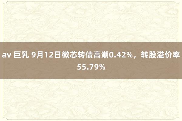 av 巨乳 9月12日微芯转债高潮0.42%，转股溢价率55.79%