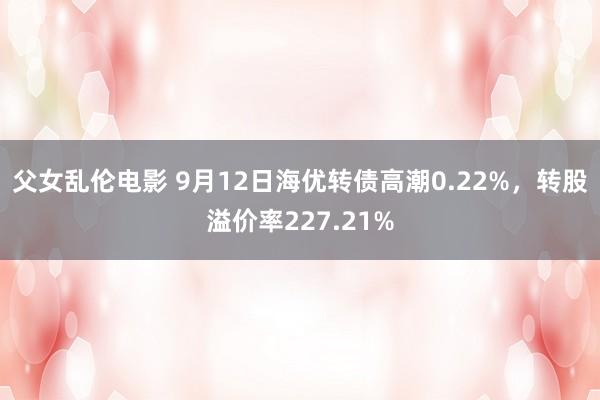 父女乱伦电影 9月12日海优转债高潮0.22%，转股溢价率227.21%