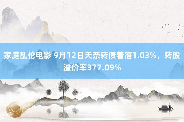 家庭乱伦电影 9月12日天奈转债着落1.03%，转股溢价率377.09%