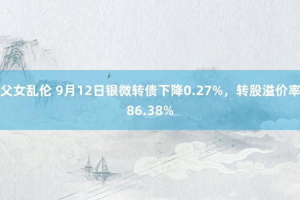 父女乱伦 9月12日银微转债下降0.27%，转股溢价率86.38%