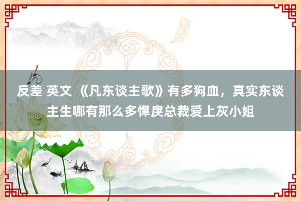 反差 英文 《凡东谈主歌》有多狗血，真实东谈主生哪有那么多悍戾总裁爱上灰小姐