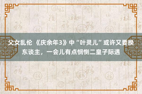 父女乱伦 《庆余年3》中“叶灵儿”或许又要换东谈主，一会儿有点悯恻二皇子际遇