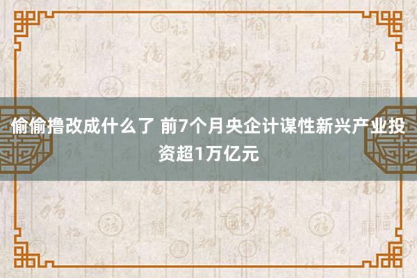 偷偷撸改成什么了 前7个月央企计谋性新兴产业投资超1万亿元