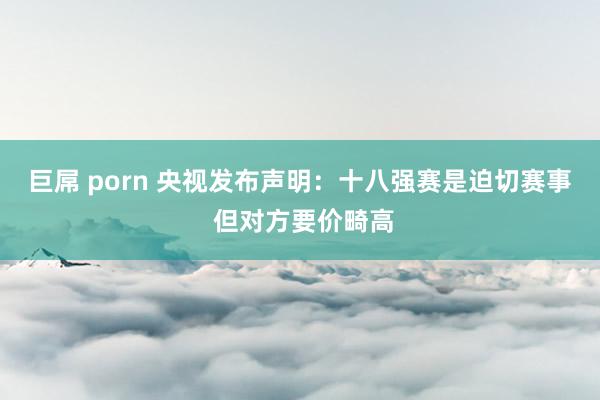 巨屌 porn 央视发布声明：十八强赛是迫切赛事 但对方要价畸高