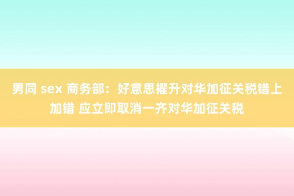 男同 sex 商务部：好意思擢升对华加征关税错上加错 应立即取消一齐对华加征关税