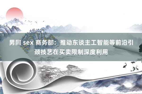 男同 sex 商务部：推动东谈主工智能等前沿引颈技艺在买卖限制深度利用