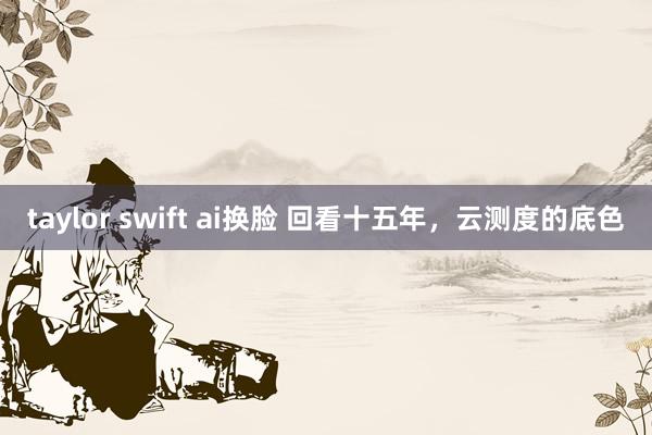 taylor swift ai换脸 回看十五年，云测度的底色