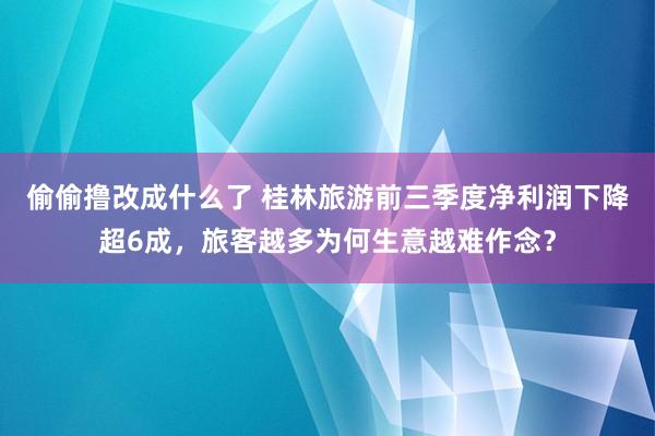 偷偷撸改成什么了 桂林旅游前三季度净利润下降超6成，旅客越多为何生意越难作念？