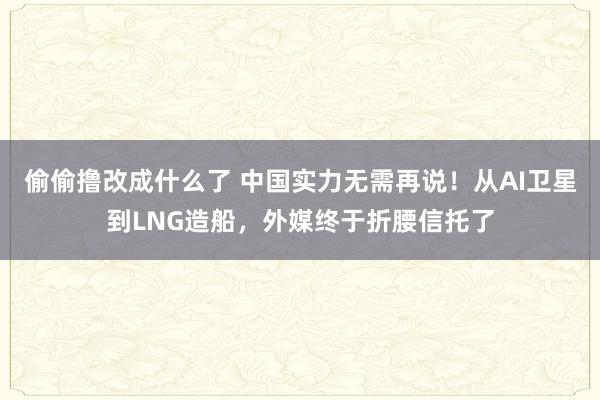 偷偷撸改成什么了 中国实力无需再说！从AI卫星到LNG造船，外媒终于折腰信托了