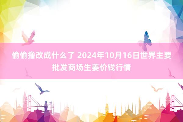 偷偷撸改成什么了 2024年10月16日世界主要批发商场生姜价钱行情