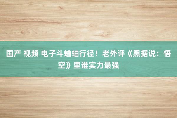 国产 视频 电子斗蛐蛐行径！老外评《黑据说：悟空》里谁实力最强