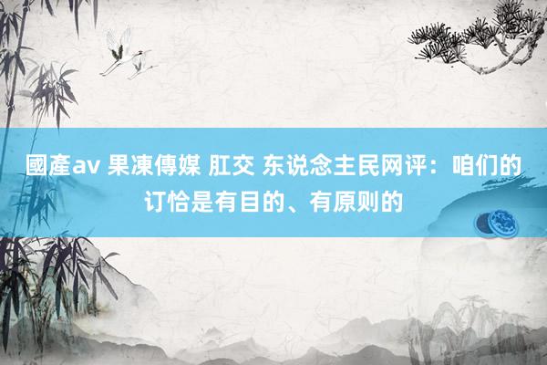 國產av 果凍傳媒 肛交 东说念主民网评：咱们的订恰是有目的、有原则的