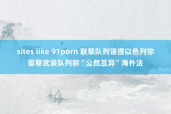 sites like 91porn 联黎队列诬捏以色列弥留黎武装队列　称“公然互异”海外法