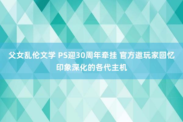 父女乱伦文学 PS迎30周年牵挂 官方邀玩家回忆印象深化的各代主机