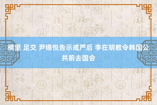 楠里 足交 尹锡悦告示戒严后 李在明敕令韩国公共前去国会