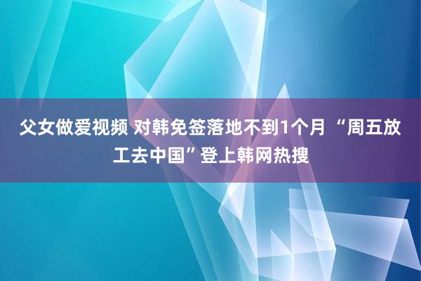 父女做爱视频 对韩免签落地不到1个月 “周五放工去中国”登上韩网热搜