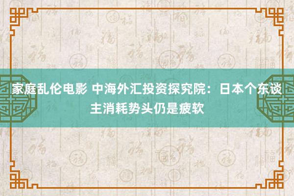 家庭乱伦电影 中海外汇投资探究院：日本个东谈主消耗势头仍是疲软