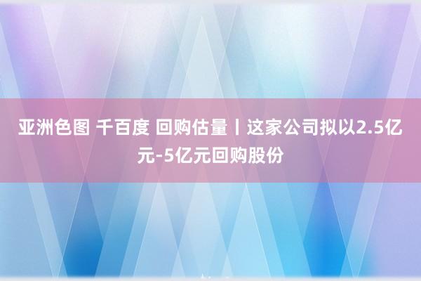 亚洲色图 千百度 回购估量丨这家公司拟以2.5亿元-5亿元回购股份