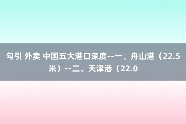 勾引 外卖 中国五大港口深度--一、舟山港（22.5米）--二、天津港（22.0