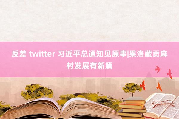 反差 twitter 习近平总通知见原事|果洛藏贡麻村发展有新篇