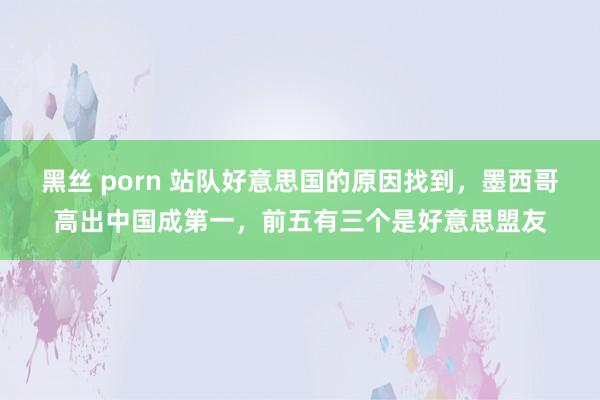 黑丝 porn 站队好意思国的原因找到，墨西哥高出中国成第一，前五有三个是好意思盟友