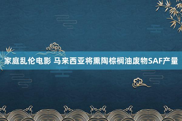 家庭乱伦电影 马来西亚将熏陶棕榈油废物SAF产量