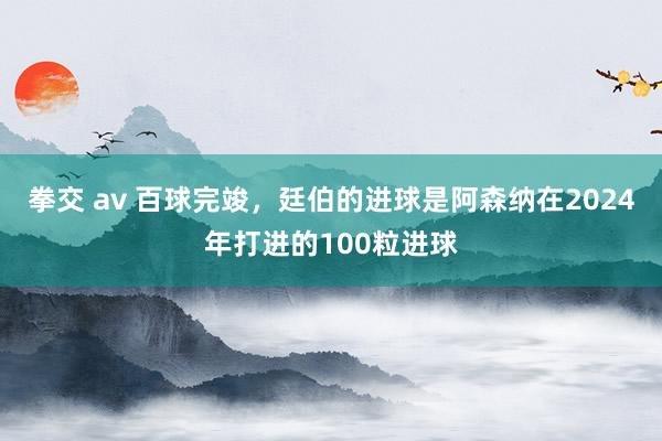 拳交 av 百球完竣，廷伯的进球是阿森纳在2024年打进的100粒进球