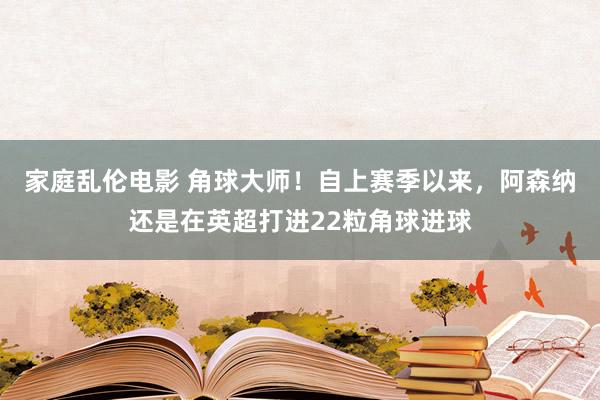 家庭乱伦电影 角球大师！自上赛季以来，阿森纳还是在英超打进22粒角球进球