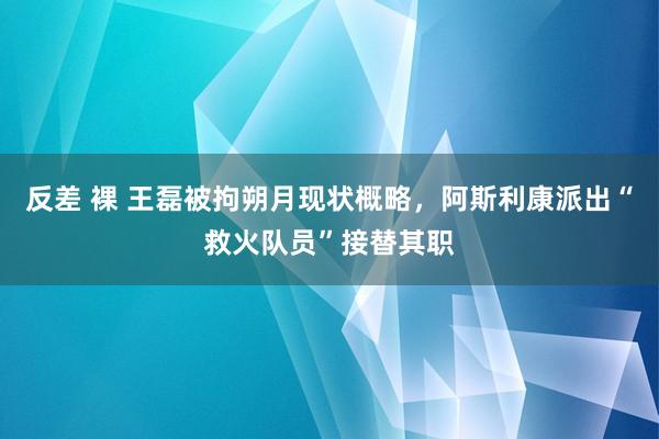 反差 裸 王磊被拘朔月现状概略，阿斯利康派出“救火队员”接替其职