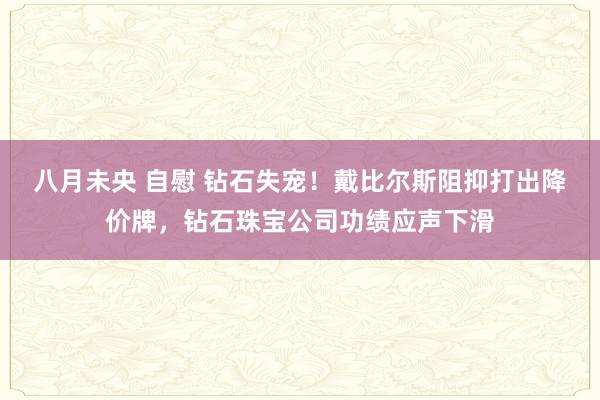 八月未央 自慰 钻石失宠！戴比尔斯阻抑打出降价牌，钻石珠宝公司功绩应声下滑