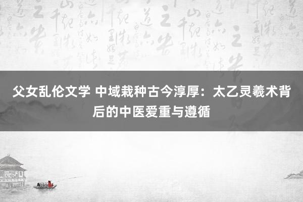 父女乱伦文学 中域栽种古今淳厚：太乙灵羲术背后的中医爱重与遵循