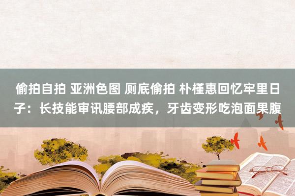 偷拍自拍 亚洲色图 厕底偷拍 朴槿惠回忆牢里日子：长技能审讯腰部成疾，牙齿变形吃泡面果腹