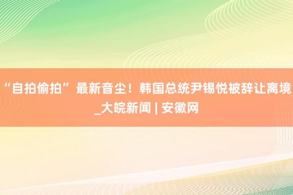 “自拍偷拍” 最新音尘！韩国总统尹锡悦被辞让离境_大皖新闻 | 安徽网