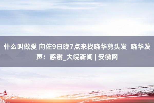 什么叫做爱 向佐9日晚7点来找晓华剪头发  晓华发声：感谢_大皖新闻 | 安徽网