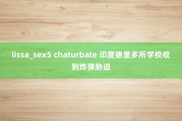 lissa_sex5 chaturbate 印度德里多所学校收到炸弹胁迫