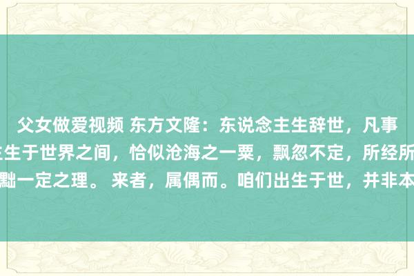 父女做爱视频 东方文隆：东说念主生辞世，凡事都要顺其当然 东说念主生于世界之间，恰似沧海之一粟，飘忽不定，所经所历、所感所悟，齐罢黜一定之理。 来者，属偶而。咱们出生于世，并非本人所能抉择，实乃冥冥里的机缘适值。既已到来...