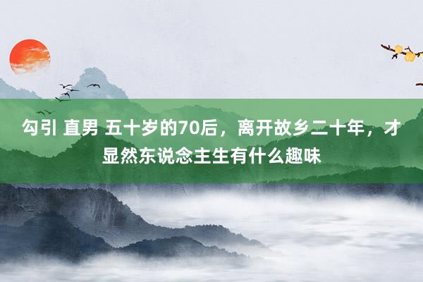 勾引 直男 五十岁的70后，离开故乡二十年，才显然东说念主生有什么趣味