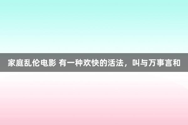 家庭乱伦电影 有一种欢快的活法，叫与万事言和