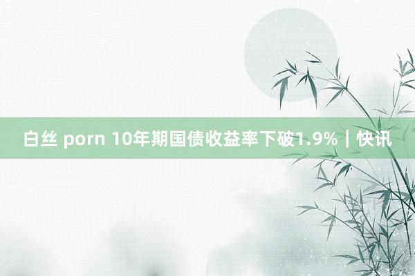 白丝 porn 10年期国债收益率下破1.9%｜快讯