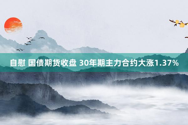 自慰 国债期货收盘 30年期主力合约大涨1.37%